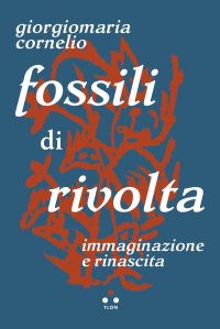 Fossili di rivolta. Immaginazione e rinascita di Giorgiomaria Cornelio